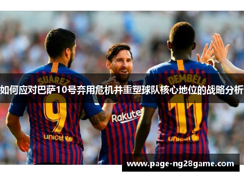 如何应对巴萨10号弃用危机并重塑球队核心地位的战略分析 如何应对巴萨10号弃用危机并重塑球队核心地位的战略分析