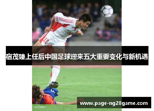 宿茂臻上任后中国足球迎来五大重要变化与新机遇 宿茂臻上任后中国足球迎来五大重要变化与新机遇