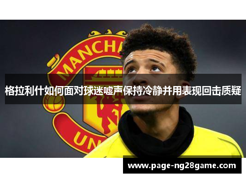 格拉利什如何面对球迷嘘声保持冷静并用表现回击质疑