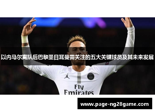 以内马尔离队后巴黎圣日耳曼需关注的五大关键球员及其未来发展