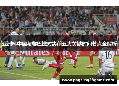 亚洲杯中国与黎巴嫩对决前五大关键时间节点全解析 亚洲杯中国与黎巴嫩对决前五大关键时间节点全解析