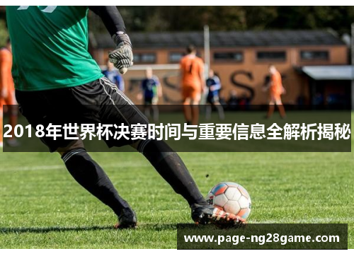 2018年世界杯决赛时间与重要信息全解析揭秘 2018年世界杯决赛时间与重要信息全解析揭秘