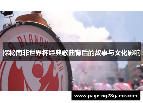 探秘南非世界杯经典歌曲背后的故事与文化影响 探秘南非世界杯经典歌曲背后的故事与文化影响