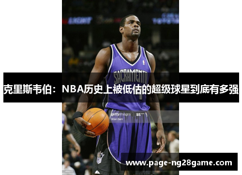 克里斯韦伯:NBA历史上被低估的超级球星到底有多强 克里斯韦伯:NBA历史上被低估的超级球星到底有多强