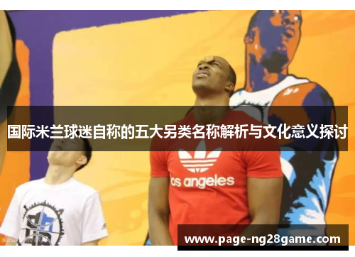 国际米兰球迷自称的五大另类名称解析与文化意义探讨 国际米兰球迷自称的五大另类名称解析与文化意义探讨