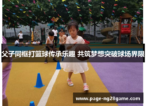 父子同框打篮球传承乐趣 共筑梦想突破球场界限