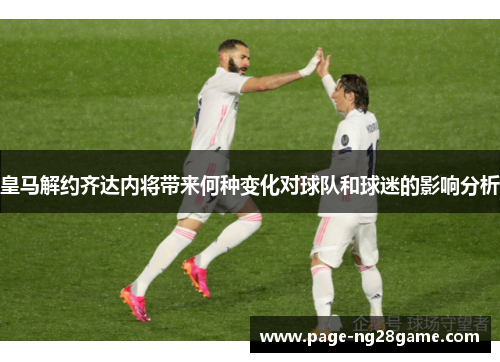 皇马解约齐达内将带来何种变化对球队和球迷的影响分析 皇马解约齐达内将带来何种变化对球队和球迷的影响分析