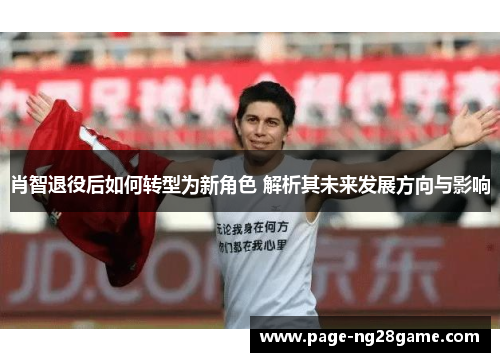 肖智退役后如何转型为新角色 解析其未来发展方向与影响 肖智退役后如何转型为新角色 解析其未来发展方向与影响