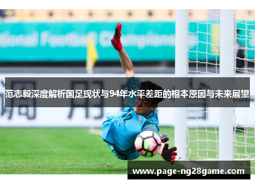 范志毅深度解析国足现状与94年水平差距的根本原因与未来展望 范志毅深度解析国足现状与94年水平差距的根本原因与未来展望