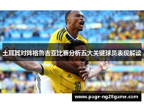 土耳其对阵格鲁吉亚比赛分析五大关键球员表现解读 土耳其对阵格鲁吉亚比赛分析五大关键球员表现解读