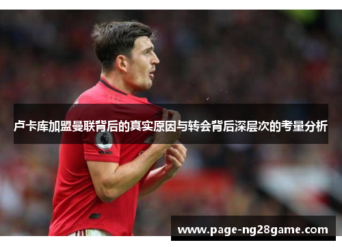 卢卡库加盟曼联背后的真实原因与转会背后深层次的考量分析 卢卡库加盟曼联背后的真实原因与转会背后深层次的考量分析