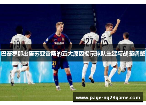 巴塞罗那出售苏亚雷斯的五大原因揭示球队重建与战略调整 巴塞罗那出售苏亚雷斯的五大原因揭示球队重建与战略调整