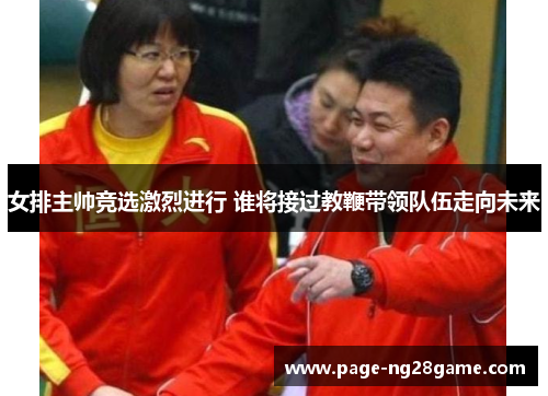 女排主帅竞选激烈进行 谁将接过教鞭带领队伍走向未来 女排主帅竞选激烈进行 谁将接过教鞭带领队伍走向未来
