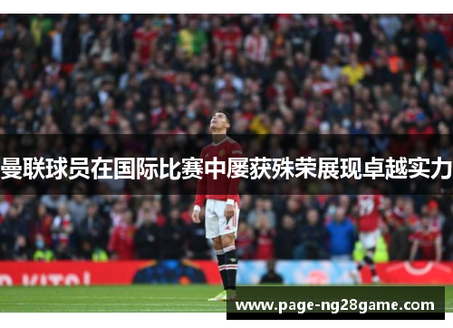 曼联球员在国际比赛中屡获殊荣展现卓越实力 曼联球员在国际比赛中屡获殊荣展现卓越实力