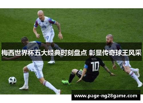 梅西世界杯五大经典时刻盘点 彰显传奇球王风采 梅西世界杯五大经典时刻盘点 彰显传奇球王风采