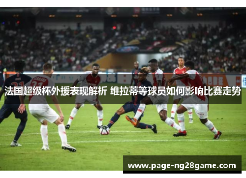 法国超级杯外援表现解析 维拉蒂等球员如何影响比赛走势 法国超级杯外援表现解析 维拉蒂等球员如何影响比赛走势